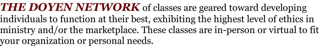 THE DOYEN NETWORK of classes are geared toward developing  individuals to function at their best, exhibiting the highest level of ethics in ministry and/or the marketplace. These classes are in-person or virtual to fit your organization or personal needs.